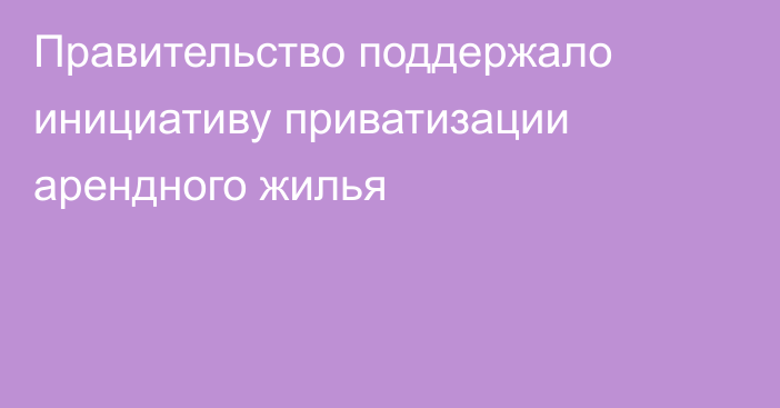 Правительство поддержало инициативу приватизации арендного жилья