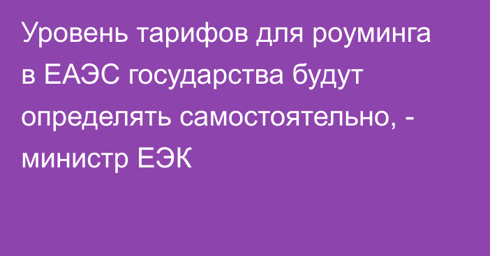 Уровень тарифов для роуминга в ЕАЭС государства будут определять самостоятельно, - министр ЕЭК