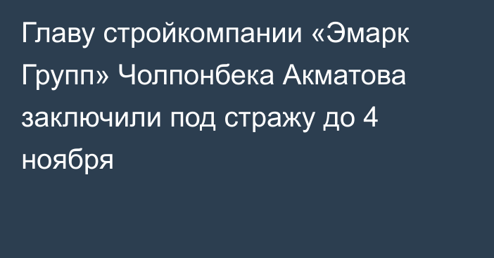 Главу стройкомпании «Эмарк Групп» Чолпонбека Акматова заключили под стражу до 4 ноября