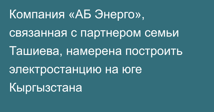 Компания «АБ Энерго», связанная с партнером семьи Ташиева, намерена построить электростанцию на юге Кыргызстана