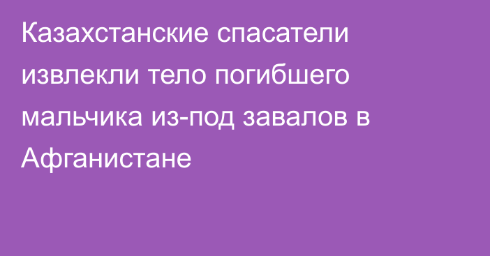 Казахстанские спасатели извлекли тело погибшего мальчика из-под завалов в Афганистане