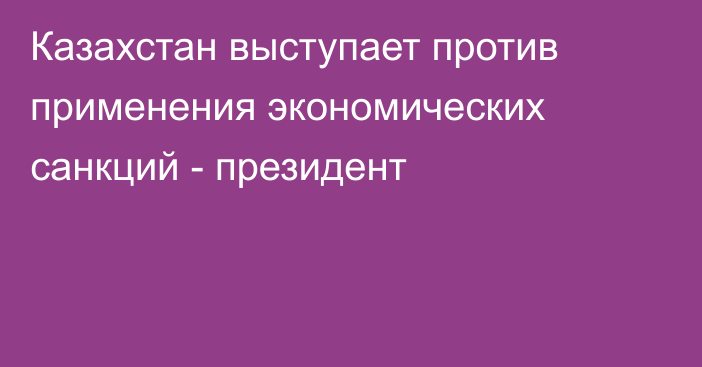 Казахстан выступает против применения экономических санкций - президент