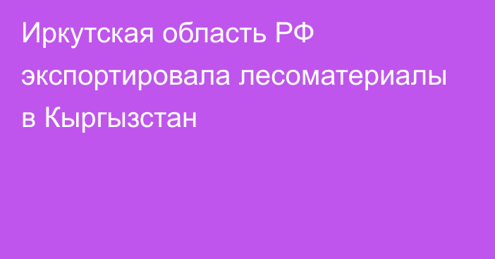 Иркутская область РФ экспортировала лесоматериалы в Кыргызстан