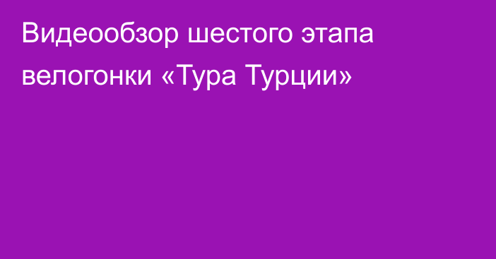 Видеообзор шестого этапа велогонки «Тура Турции»