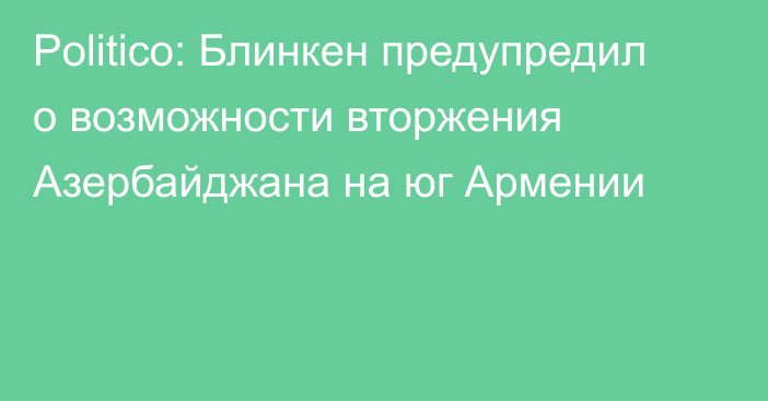 Politico: Блинкен предупредил о возможности вторжения Азербайджана на юг Армении