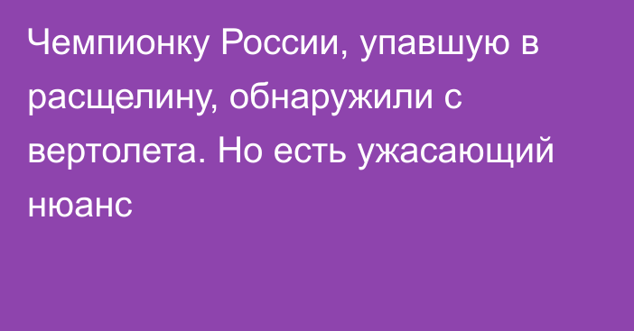 Чемпионку России, упавшую в расщелину, обнаружили с вертолета. Но есть ужасающий нюанс