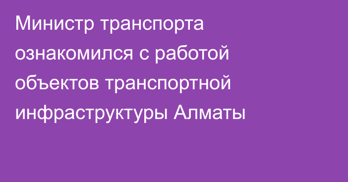 Министр транспорта ознакомился с работой объектов транспортной инфраструктуры Алматы