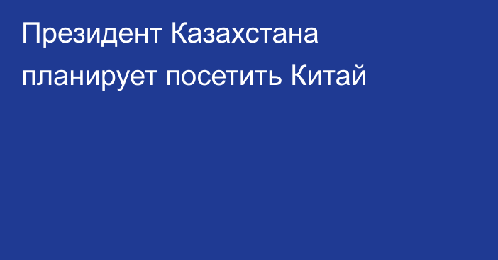 Президент Казахстана планирует посетить Китай