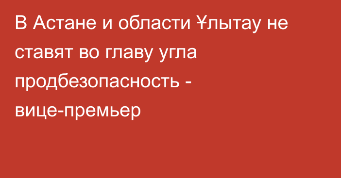 В Астане и области Ұлытау не ставят во главу угла продбезопасность - вице-премьер