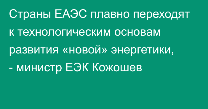 Страны ЕАЭС плавно переходят к технологическим основам развития «новой» энергетики, - министр ЕЭК Кожошев