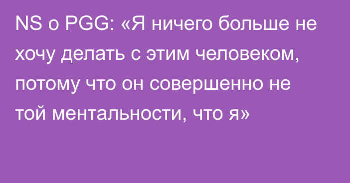 NS о PGG: «Я ничего больше не хочу делать с этим человеком, потому что он совершенно не той ментальности, что я»