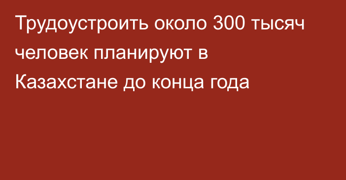 Трудоустроить около 300 тысяч человек планируют в Казахстане до конца года