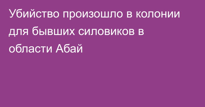 Убийство произошло в колонии для бывших силовиков в области Абай