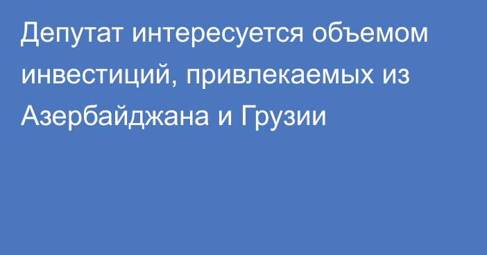 Депутат интересуется объемом инвестиций, привлекаемых из Азербайджана и Грузии