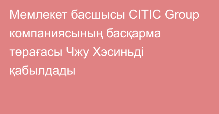 Мемлекет басшысы CITIC Group компаниясының басқарма төрағасы Чжу Хэсиньді қабылдады