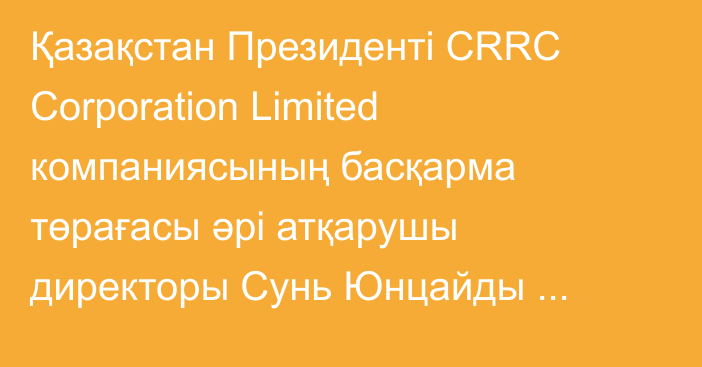 Қазақстан Президенті CRRC Сorporation Limited компаниясының басқарма төрағасы әрі атқарушы директоры Cунь Юнцайды қабылдады