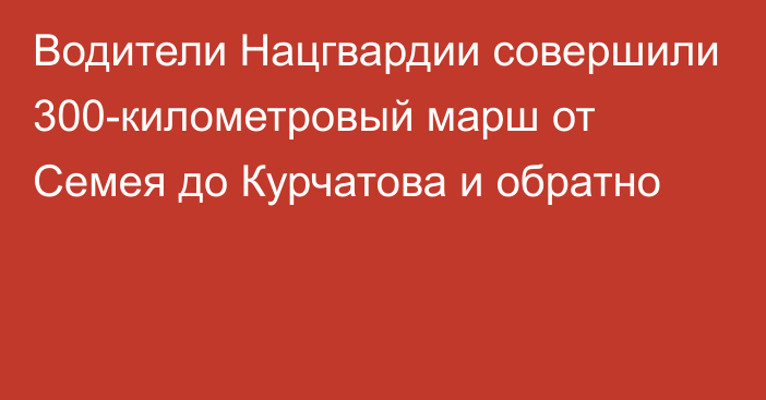 Водители Нацгвардии совершили 300-километровый марш от Семея до Курчатова и обратно