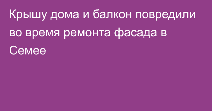 Крышу дома и балкон повредили во время ремонта фасада в Семее