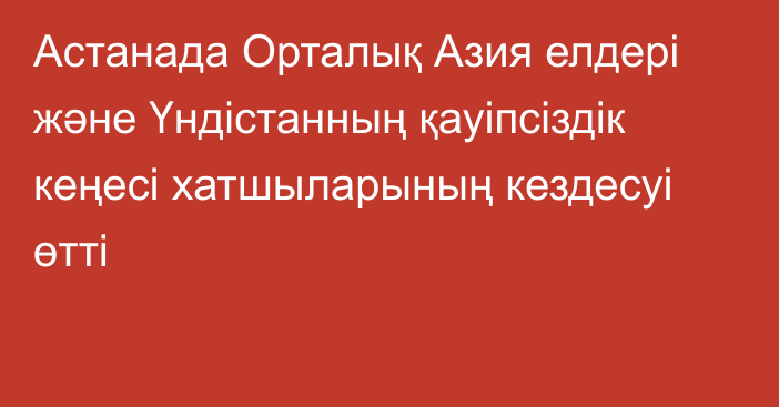 Астанада Орталық Азия елдері және Үндістанның қауіпсіздік кеңесі хатшыларының кездесуі өтті