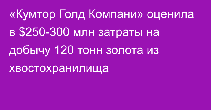 «Кумтор Голд Компани» оценила в $250-300 млн затраты на добычу 120 тонн золота из хвостохранилища