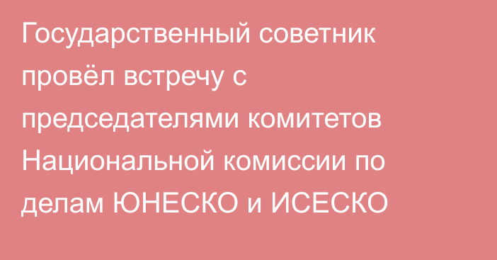 Государственный советник провёл встречу с председателями комитетов Национальной комиссии по делам ЮНЕСКО и ИСЕСКО