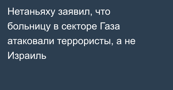 Нетаньяху заявил, что больницу в секторе Газа атаковали террористы, а не Израиль