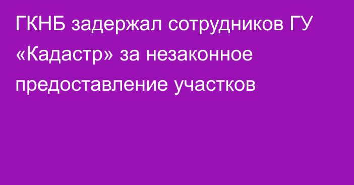 ГКНБ задержал сотрудников ГУ «Кадастр» за незаконное предоставление участков 