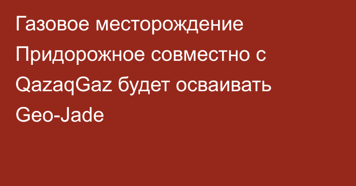 Газовое месторождение Придорожное совместно с QazaqGaz будет осваивать Geo-Jade