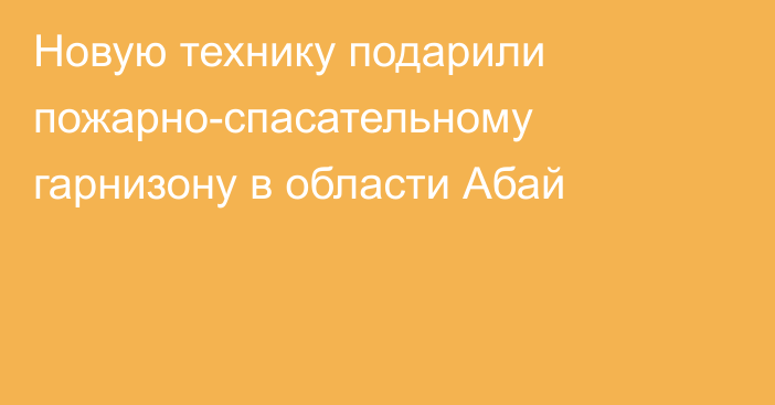 Новую технику подарили пожарно-спасательному гарнизону в области Абай