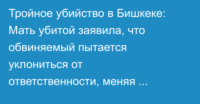 Тройное убийство в Бишкеке: Мать убитой заявила, что обвиняемый пытается уклониться от ответственности, меняя показания