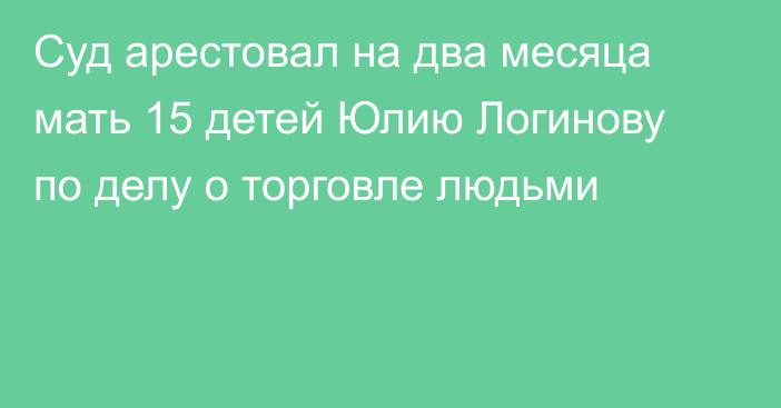 Суд арестовал на два месяца мать 15 детей Юлию Логинову по делу о торговле людьми