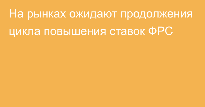 На рынках ожидают продолжения цикла повышения ставок ФРС