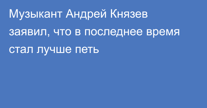 Музыкант Андрей Князев заявил, что в последнее время стал лучше петь