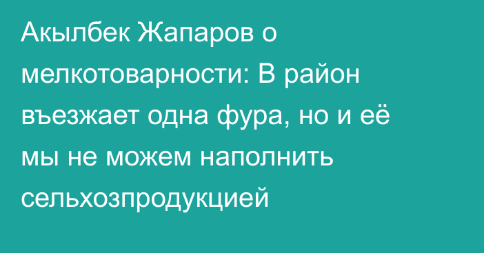 Акылбек Жапаров о мелкотоварности: В район въезжает одна фура, но и её мы не можем наполнить сельхозпродукцией