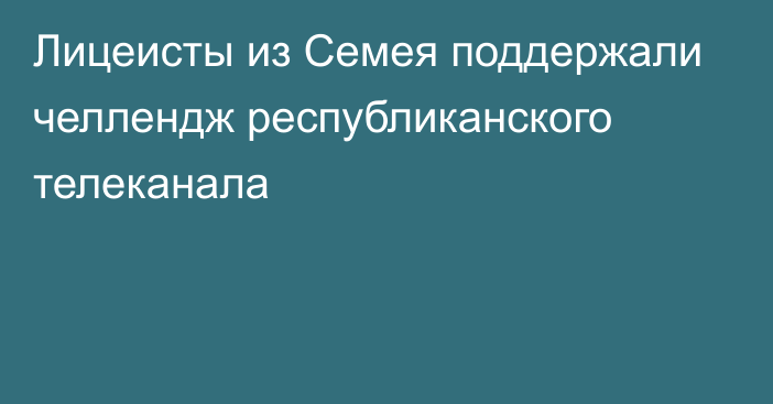 Лицеисты из Семея поддержали челлендж республиканского телеканала