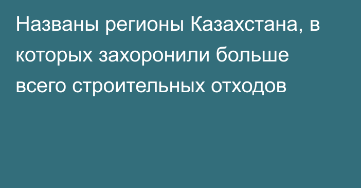 Названы регионы Казахстана, в которых захоронили больше всего строительных отходов