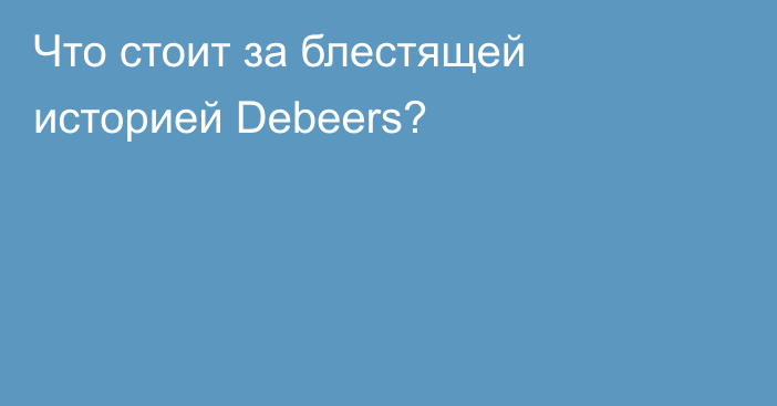 Что стоит за блестящей историей Debeers?