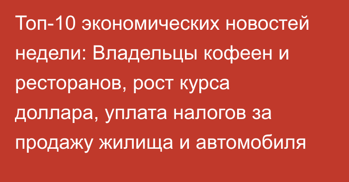 Топ-10 экономических новостей недели: Владельцы кофеен и ресторанов, рост курса доллара, уплата налогов за продажу жилища и автомобиля