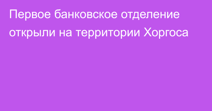 Первое банковское отделение открыли на территории Хоргоса