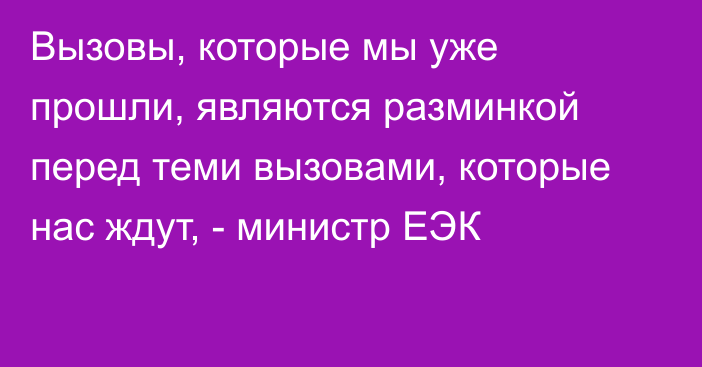 Вызовы, которые мы уже прошли, являются разминкой перед теми вызовами, которые нас ждут, - министр ЕЭК