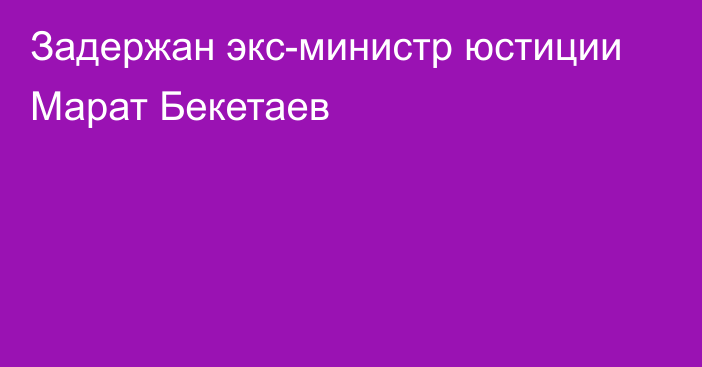 Задержан экс-министр юстиции Марат Бекетаев