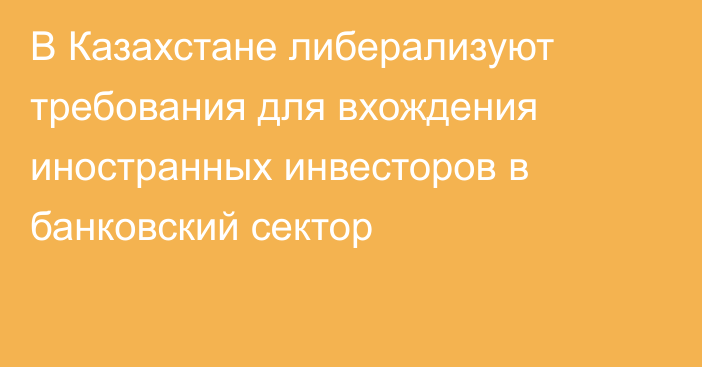 В Казахстане либерализуют требования для вхождения иностранных инвесторов в банковский сектор