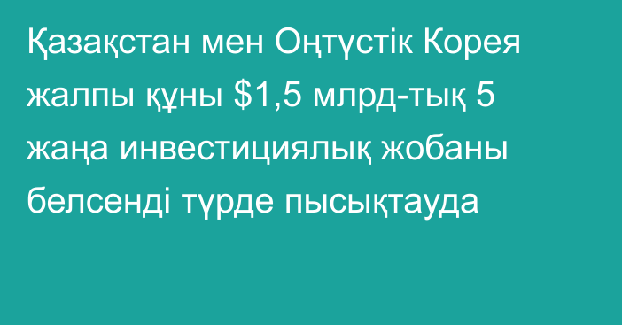 Қазақстан мен Оңтүстік Корея жалпы құны $1,5 млрд-тық 5 жаңа инвестициялық жобаны белсенді түрде пысықтауда