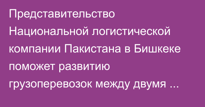 Представительство Национальной логистической компании Пакистана в Бишкеке поможет развитию грузоперевозок между двумя странами