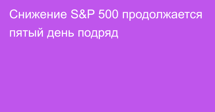 Снижение S&P 500 продолжается пятый день подряд