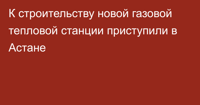 К строительству новой газовой тепловой станции приступили в Астане