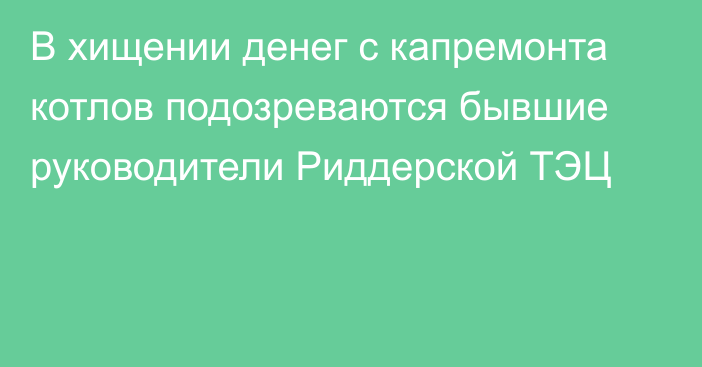 В хищении денег с капремонта котлов подозреваются бывшие руководители Риддерской ТЭЦ