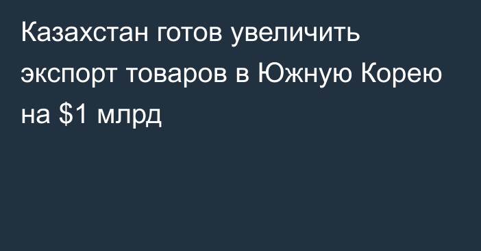 Казахстан готов увеличить экспорт товаров в Южную Корею на $1 млрд