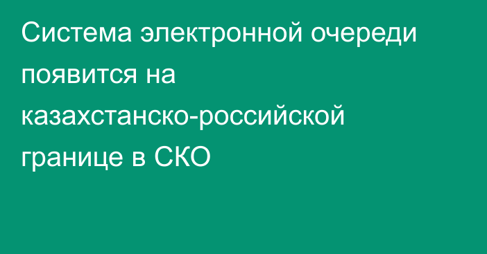 Система электронной очереди появится на казахстанско-российской границе в СКО