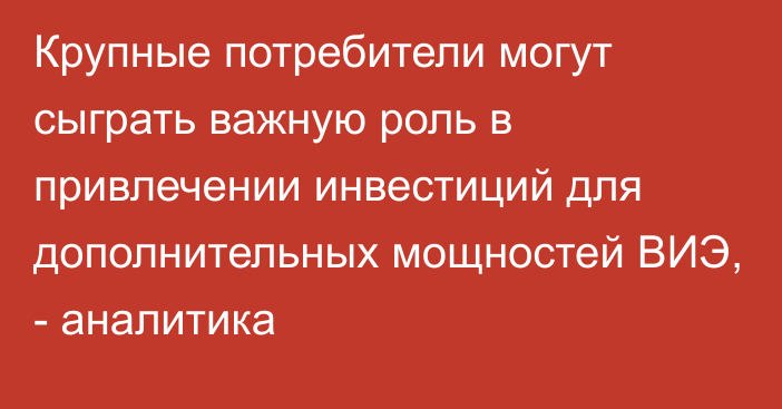 Крупные потребители могут сыграть важную роль в привлечении инвестиций для дополнительных мощностей ВИЭ, - аналитика